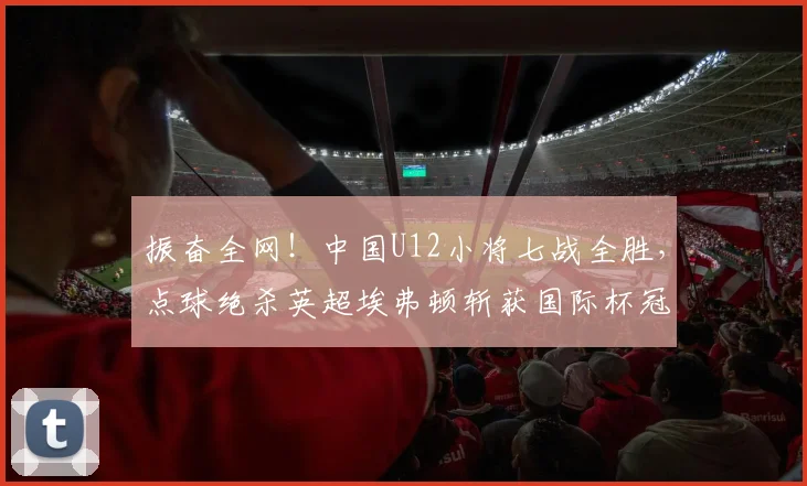 振奋全网!中国U12小将七战全胜,点球绝杀英超埃弗顿斩获国际杯冠军_决赛_梯队_亚洲杯