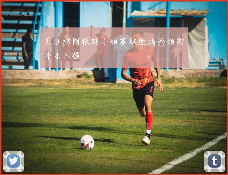 美洲杯阿根廷小组赛取胜梅西领衔冲击八强
