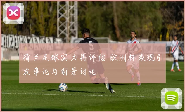 荷兰足球实力再评估 欧洲杯表现引发争论与前景讨论