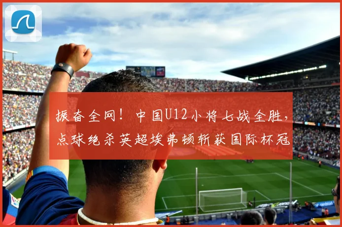 振奋全网！中国U12小将七战全胜，点球绝杀英超埃弗顿斩获国际杯冠军_决赛_梯队_亚洲杯