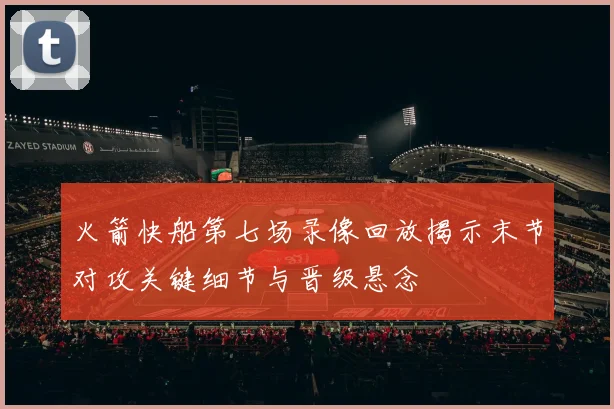 火箭快船第七场录像回放揭示末节对攻关键细节与晋级悬念