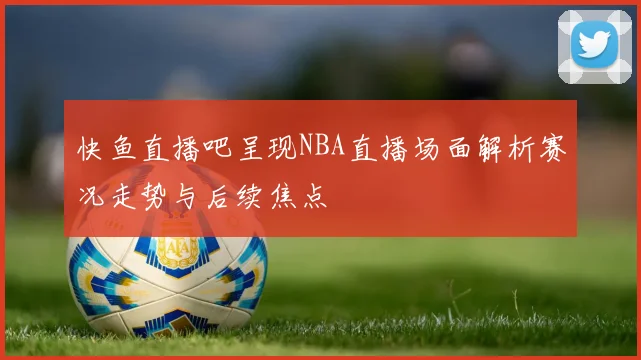 快鱼直播吧呈现NBA直播场面解析赛况走势与后续焦点